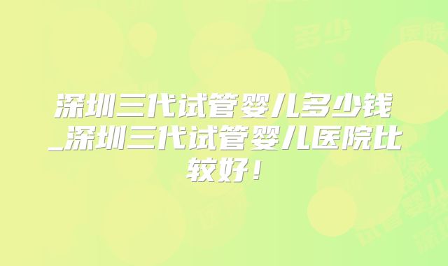 深圳三代试管婴儿多少钱_深圳三代试管婴儿医院比较好!