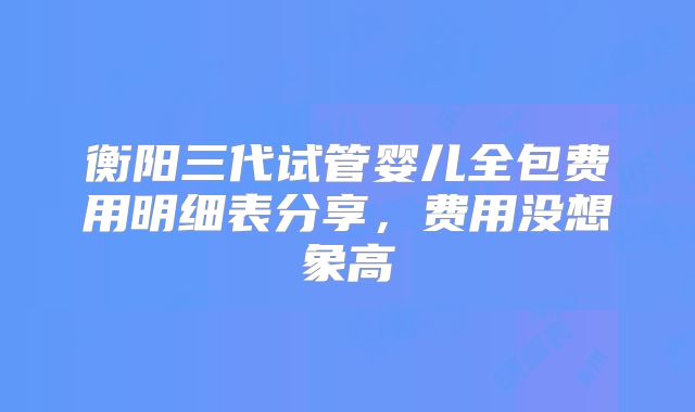 衡阳三代试管婴儿全包费用明细表分享,费用没想象高