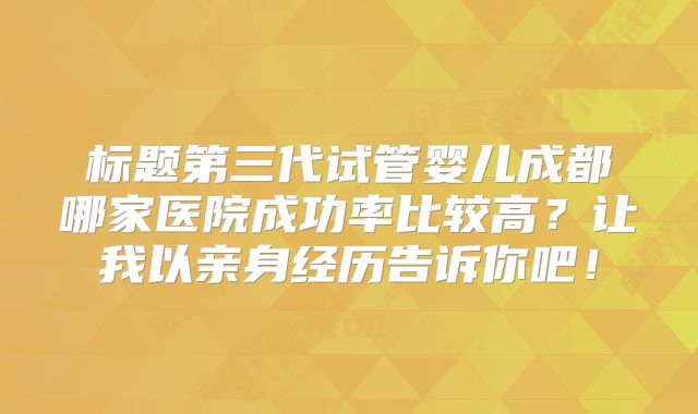 标题第三代试管婴儿成都哪家医院成功率比较高?让我以亲身经历告诉你吧!
