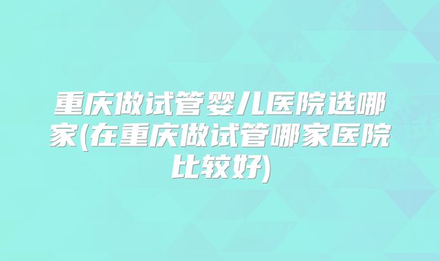 重庆做试管婴儿医院选哪家(在重庆做试管哪家医院比较好)
