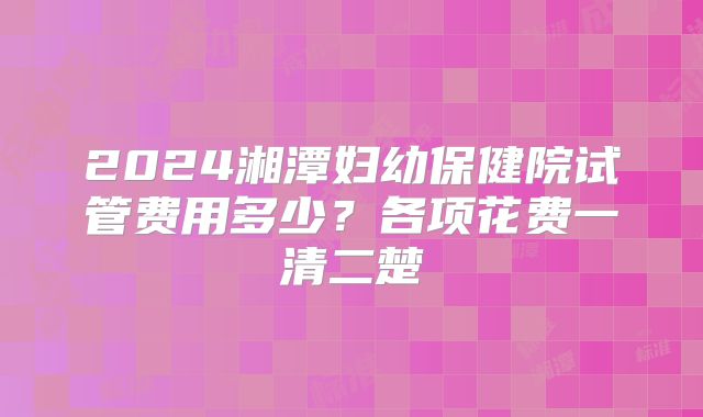 2024湘潭妇幼保健院试管费用多少?各项花费一清二楚
