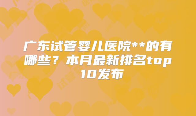 广东试管婴儿医院**的有哪些？本月最新排名top 10发布