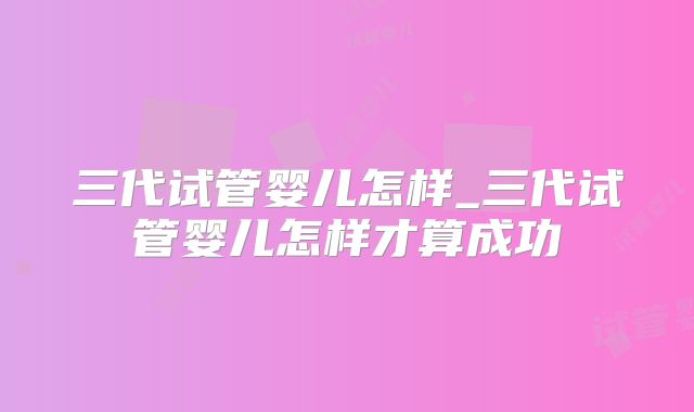 三代试管婴儿怎样_三代试管婴儿怎样才算成功