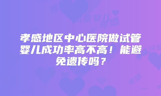 孝感地区中心医院做试管婴儿成功率高不高!能避免遗传吗?