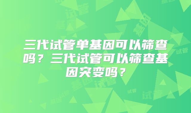 三代试管单基因可以筛查吗？三代试管可以筛查基因突变吗？
