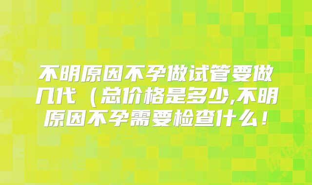 不明原因不孕做试管要做几代（总价格是多少,不明原因不孕需要检查什么！