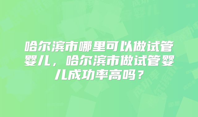 哈尔滨市哪里可以做试管婴儿，哈尔滨市做试管婴儿成功率高吗？