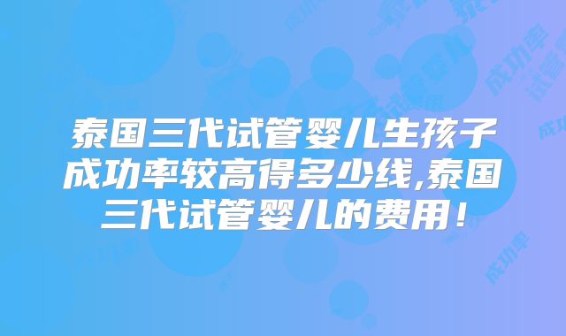 泰国三代试管婴儿生孩子成功率较高得多少线,泰国三代试管婴儿的费用！