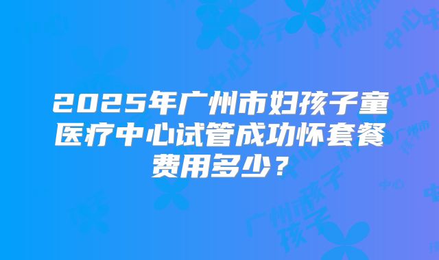 2025年广州市妇孩子童医疗中心试管成功怀套餐费用多少?