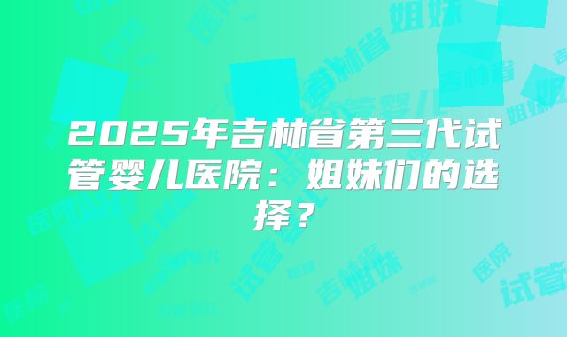2025年吉林省第三代试管婴儿医院:姐妹们的选择?