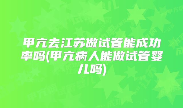 甲亢去江苏做试管能成功率吗(甲亢病人能做试管婴儿吗)