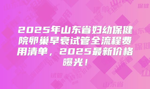 2025年山东省妇幼保健院卵巢早衰试管全流程费用清单，2025最新价格曝光！