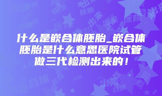 什么是嵌合体胚胎_嵌合体胚胎是什么意思医院试管做三代检测出来的!
