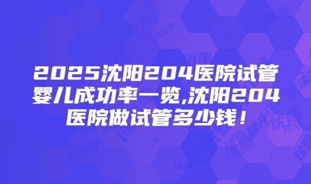2025沈阳204医院试管婴儿成功率一览,沈阳204医院做试管多少钱!