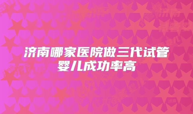 济南哪家医院做三代试管婴儿成功率高
