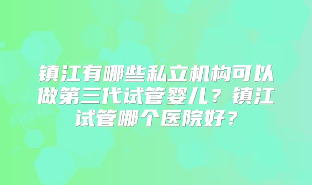 镇江有哪些私立机构可以做第三代试管婴儿？镇江试管哪个医院好？