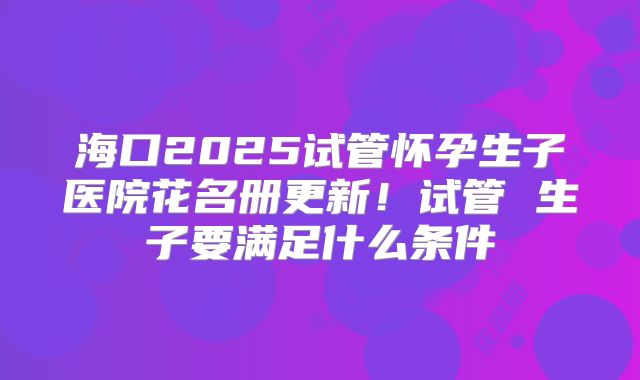 海口2025试管怀孕生子医院花名册更新!试管 生子要满足什么条件