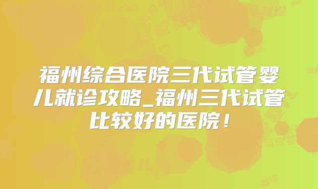 福州综合医院三代试管婴儿就诊攻略_福州三代试管比较好的医院!