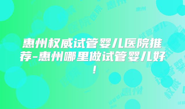 惠州权威试管婴儿医院推荐-惠州哪里做试管婴儿好!