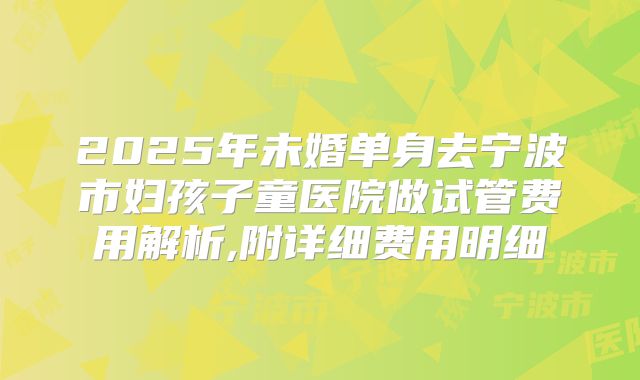 2025年未婚单身去宁波市妇孩子童医院做试管费用解析,附详细费用明细