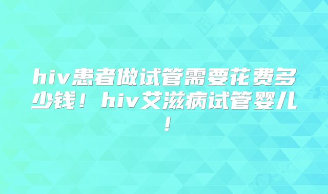 hiv患者做试管需要花费多少钱！hiv艾滋病试管婴儿！