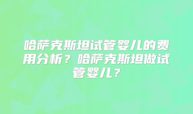 哈萨克斯坦试管婴儿的费用分析？哈萨克斯坦做试管婴儿？