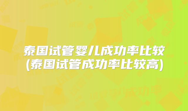 泰国试管婴儿成功率比较(泰国试管成功率比较高)