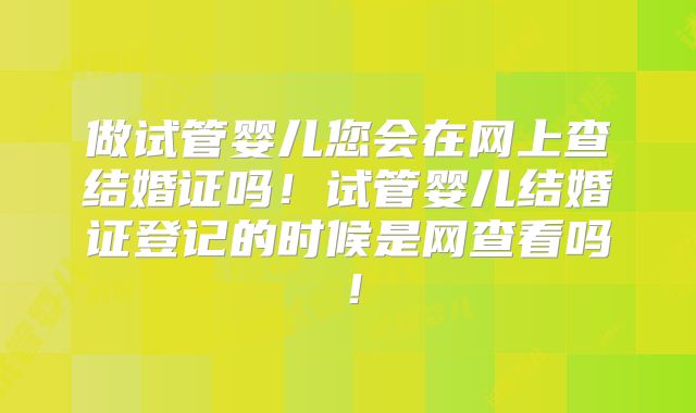 做试管婴儿您会在网上查结婚证吗!试管婴儿结婚证登记的时候是网查看吗!