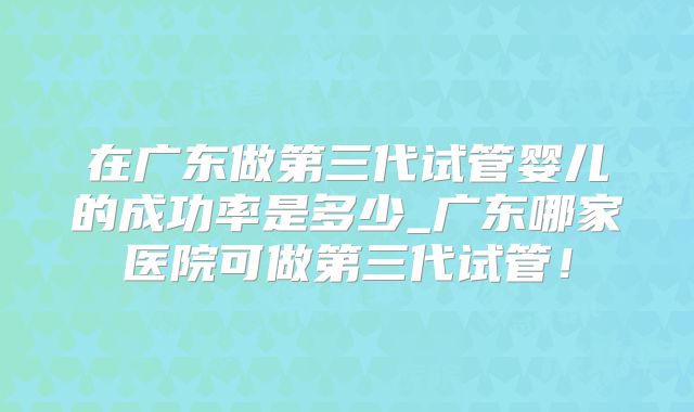 在广东做第三代试管婴儿的成功率是多少_广东哪家医院可做第三代试管！