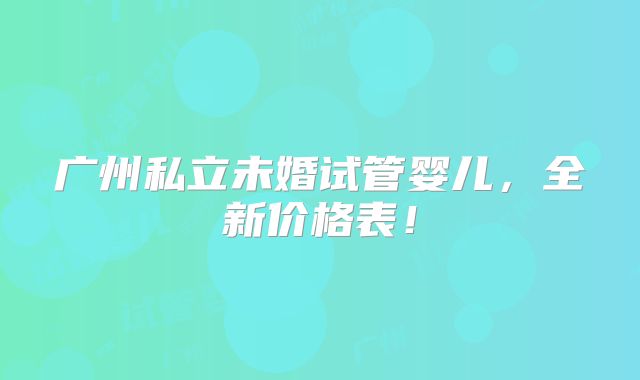 广州私立未婚试管婴儿,全新价格表!