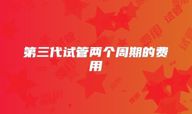 第三代试管两个周期的费用