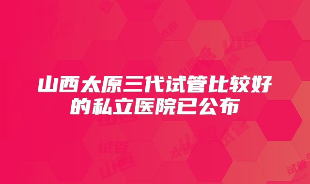 山西太原三代试管比较好的私立医院已公布