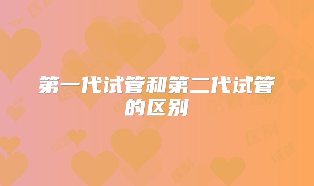 第一代试管和第二代试管的区别