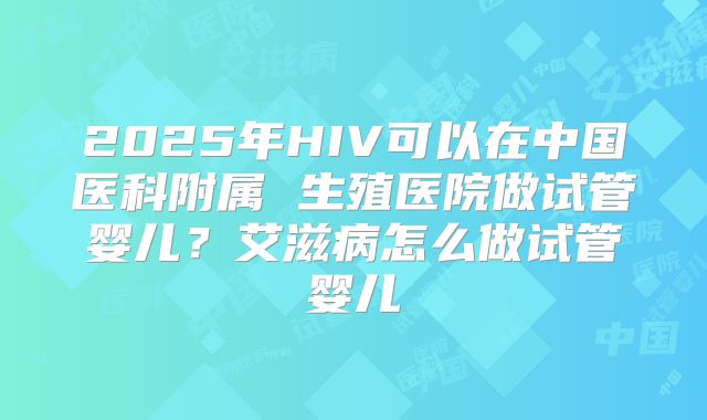 2025年HIV可以在中国医科附属 生殖医院做试管婴儿？艾滋病怎么做试管婴儿