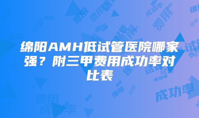 绵阳AMH低试管医院哪家强?附三甲费用成功率对比表