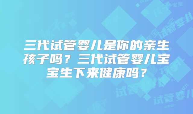 三代试管婴儿是你的亲生孩子吗？三代试管婴儿宝宝生下来健康吗？