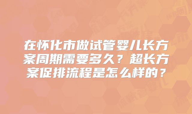 在怀化市做试管婴儿长方案周期需要多久？超长方案促排流程是怎么样的？