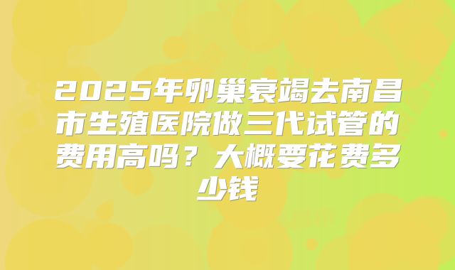 2025年卵巢衰竭去南昌市生殖医院做三代试管的费用高吗?大概要花费多少钱