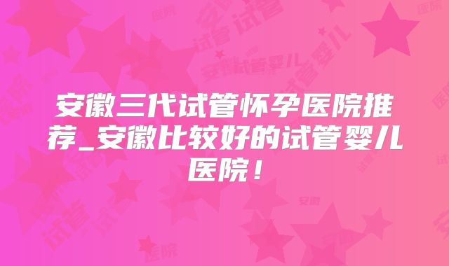 安徽三代试管怀孕医院推荐_安徽比较好的试管婴儿医院!