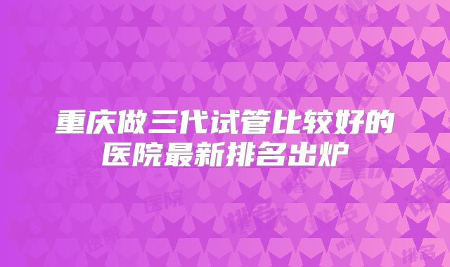 重庆做三代试管比较好的医院最新排名出炉