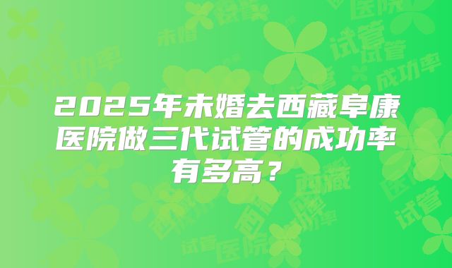 2025年未婚去西藏阜康医院做三代试管的成功率有多高？