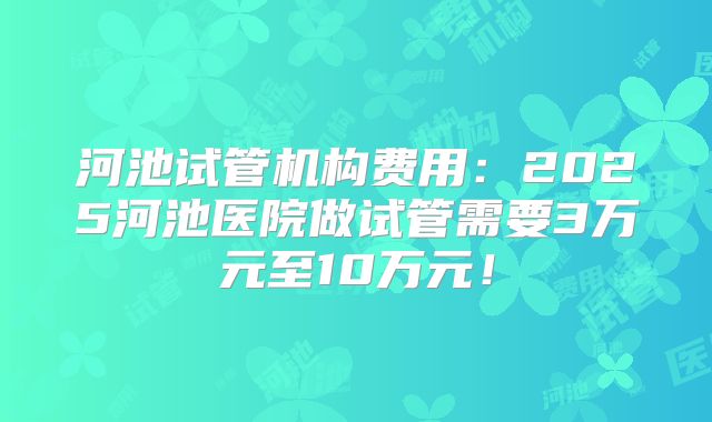 河池试管机构费用:2025河池医院做试管需要3万元至10万元!