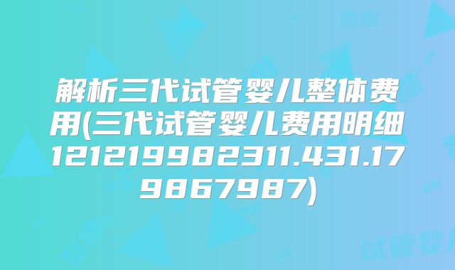 解析三代试管婴儿整体费用(三代试管婴儿费用明细121219982311.431.179867987)