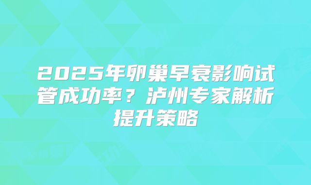 2025年卵巢早衰影响试管成功率？泸州专家解析提升策略