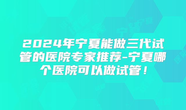 2024年宁夏能做三代试管的医院专家推荐-宁夏哪个医院可以做试管！