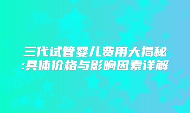 三代试管婴儿费用大揭秘:具体价格与影响因素详解