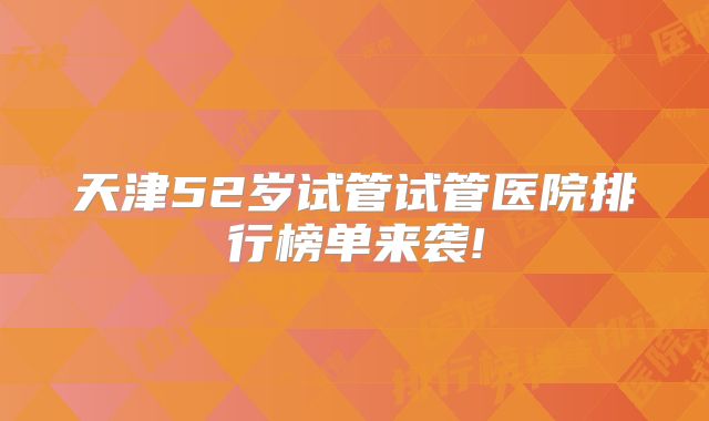 天津52岁试管试管医院排行榜单来袭!