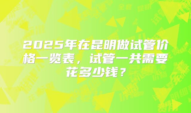 2025年在昆明做试管价格一览表，试管一共需要花多少钱？