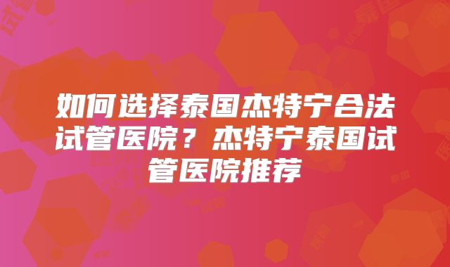 如何选择泰国杰特宁合法试管医院？杰特宁泰国试管医院推荐