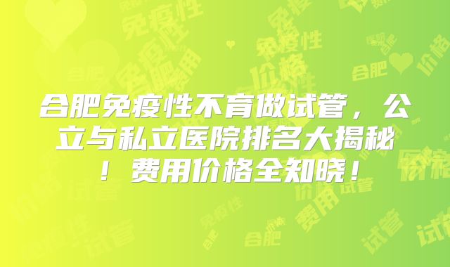 合肥免疫性不育做试管，公立与私立医院排名大揭秘！费用价格全知晓！